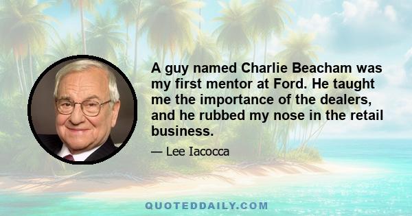 A guy named Charlie Beacham was my first mentor at Ford. He taught me the importance of the dealers, and he rubbed my nose in the retail business.