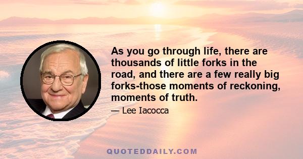 As you go through life, there are thousands of little forks in the road, and there are a few really big forks-those moments of reckoning, moments of truth.