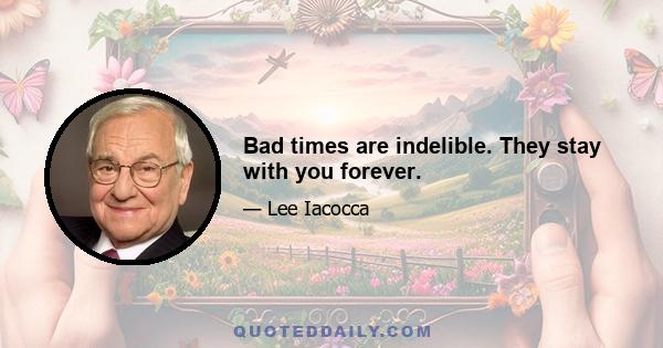 Bad times are indelible. They stay with you forever.