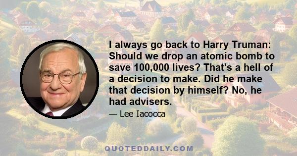 I always go back to Harry Truman: Should we drop an atomic bomb to save 100,000 lives? That's a hell of a decision to make. Did he make that decision by himself? No, he had advisers.