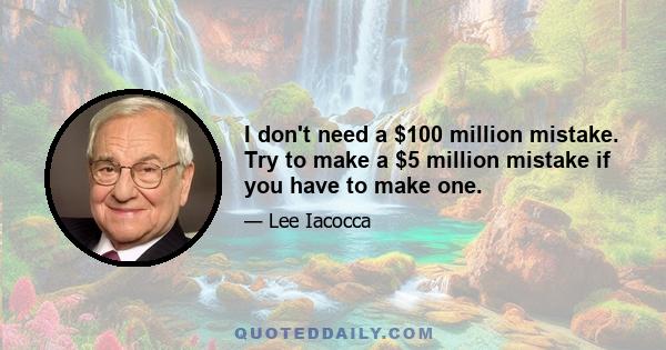 I don't need a $100 million mistake. Try to make a $5 million mistake if you have to make one.