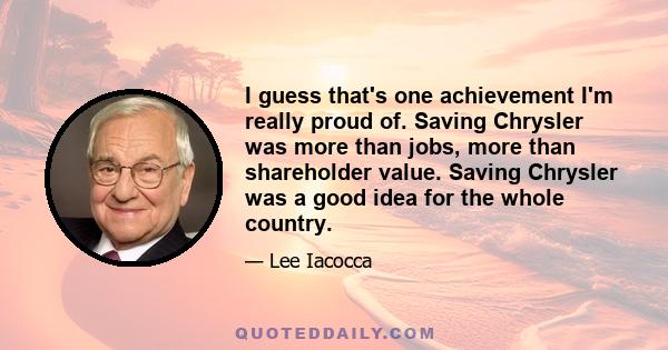 I guess that's one achievement I'm really proud of. Saving Chrysler was more than jobs, more than shareholder value. Saving Chrysler was a good idea for the whole country.