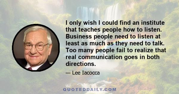 I only wish I could find an institute that teaches people how to listen. Business people need to listen at least as much as they need to talk. Too many people fail to realize that real communication goes in both