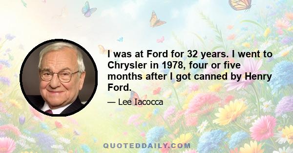 I was at Ford for 32 years. I went to Chrysler in 1978, four or five months after I got canned by Henry Ford.