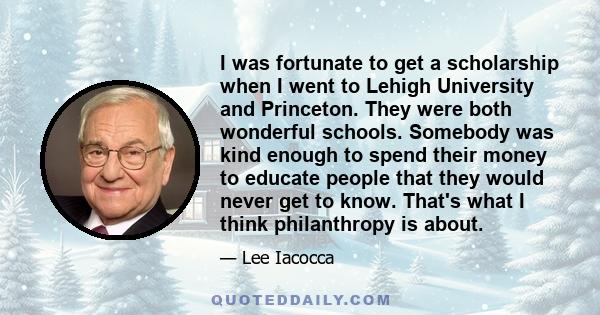 I was fortunate to get a scholarship when I went to Lehigh University and Princeton. They were both wonderful schools. Somebody was kind enough to spend their money to educate people that they would never get to know.