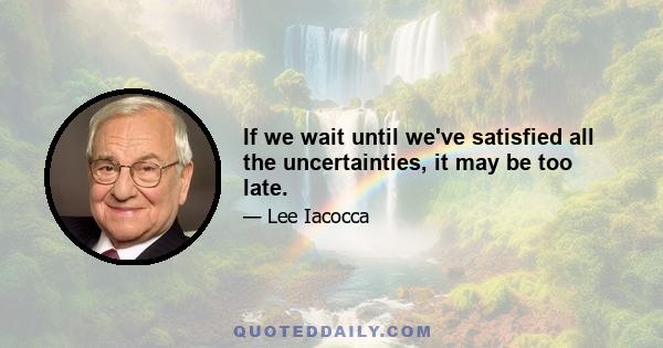 If we wait until we've satisfied all the uncertainties, it may be too late.