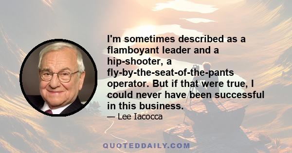 I'm sometimes described as a flamboyant leader and a hip-shooter, a fly-by-the-seat-of-the-pants operator. But if that were true, I could never have been successful in this business.