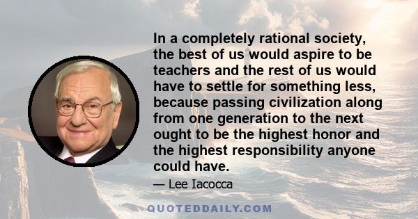 In a completely rational society, the best of us would aspire to be teachers and the rest of us would have to settle for something less, because passing civilization along from one generation to the next ought to be the 