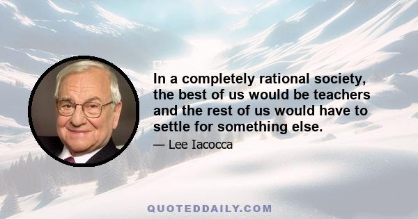 In a completely rational society, the best of us would be teachers and the rest of us would have to settle for something else.