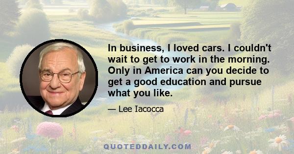 In business, I loved cars. I couldn't wait to get to work in the morning. Only in America can you decide to get a good education and pursue what you like.