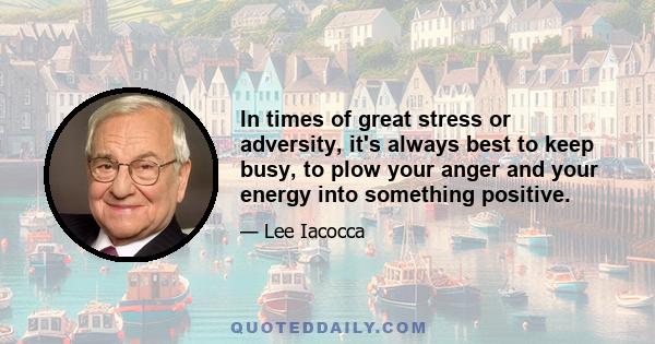 In times of great stress or adversity, it's always best to keep busy, to plow your anger and your energy into something positive.