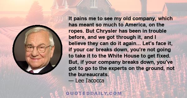 It pains me to see my old company, which has meant so much to America, on the ropes. But Chrysler has been in trouble before, and we got through it, and I believe they can do it again... Let's face it, if your car