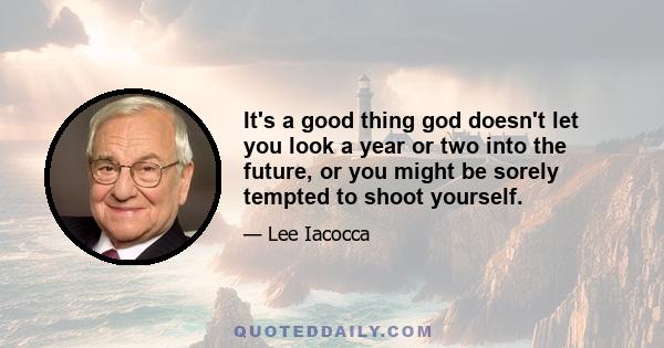 It's a good thing god doesn't let you look a year or two into the future, or you might be sorely tempted to shoot yourself.