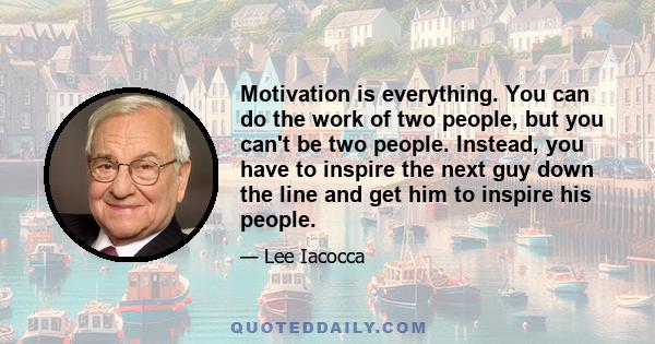 Motivation is everything. You can do the work of two people, but you can't be two people. Instead, you have to inspire the next guy down the line and get him to inspire his people.