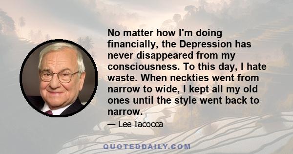 No matter how I'm doing financially, the Depression has never disappeared from my consciousness. To this day, I hate waste. When neckties went from narrow to wide, I kept all my old ones until the style went back to