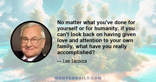 No matter what you've done for yourself or for humanity, if you can't look back on having given love and attention to your own family, what have you really accomplished?