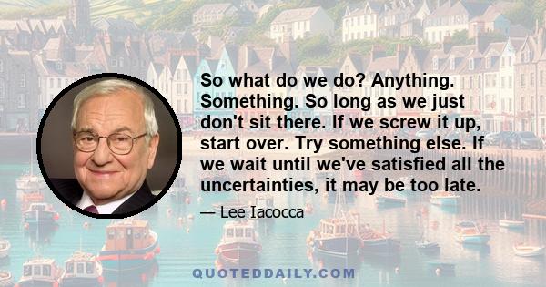 So what do we do? Anything. Something. So long as we just don't sit there. If we screw it up, start over. Try something else. If we wait until we've satisfied all the uncertainties, it may be too late.