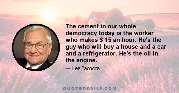 The cement in our whole democracy today is the worker who makes $ 15 an hour. He's the guy who will buy a house and a car and a refrigerator. He's the oil in the engine.