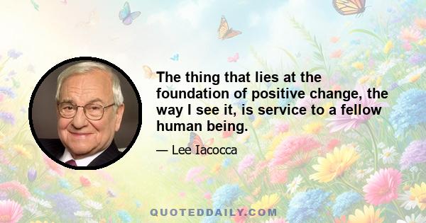 The thing that lies at the foundation of positive change, the way I see it, is service to a fellow human being.