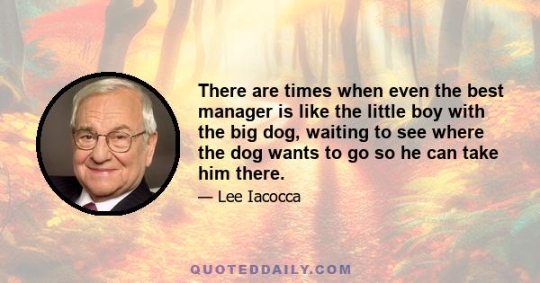 There are times when even the best manager is like the little boy with the big dog, waiting to see where the dog wants to go so he can take him there.