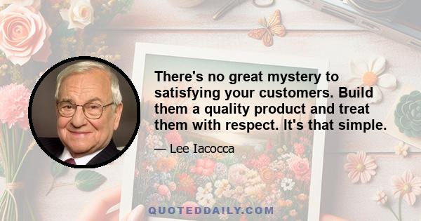 There's no great mystery to satisfying your customers. Build them a quality product and treat them with respect. It's that simple.