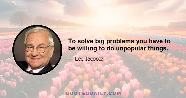 To solve big problems you have to be willing to do unpopular things.