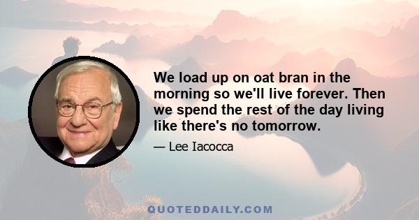 We load up on oat bran in the morning so we'll live forever. Then we spend the rest of the day living like there's no tomorrow.