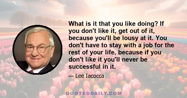 What is it that you like doing? If you don't like it, get out of it, because you'll be lousy at it. You don't have to stay with a job for the rest of your life, because if you don't like it you'll never be successful in 