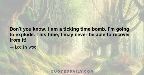 Don't you know. I am a ticking time bomb. I'm going to explode. This time, I may never be able to recover from it!