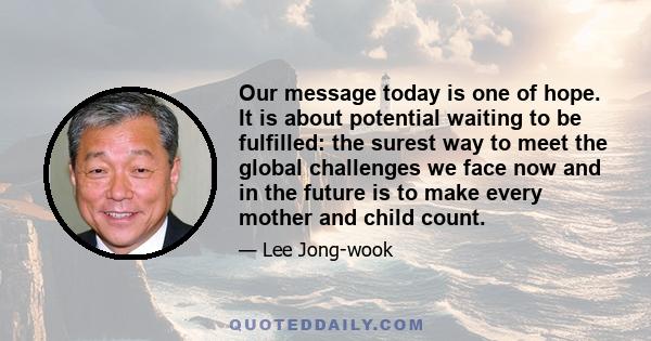 Our message today is one of hope. It is about potential waiting to be fulfilled: the surest way to meet the global challenges we face now and in the future is to make every mother and child count.