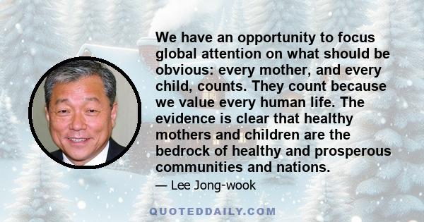 We have an opportunity to focus global attention on what should be obvious: every mother, and every child, counts. They count because we value every human life. The evidence is clear that healthy mothers and children