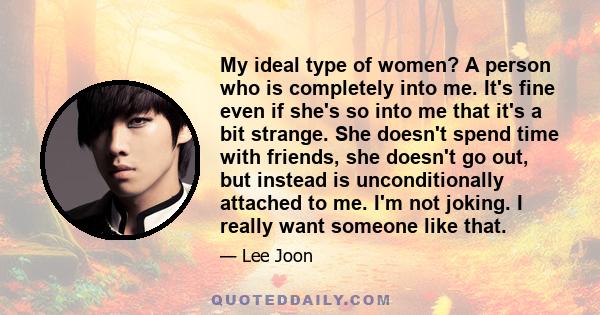 My ideal type of women? A person who is completely into me. It's fine even if she's so into me that it's a bit strange. She doesn't spend time with friends, she doesn't go out, but instead is unconditionally attached to 