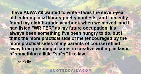 I have ALWAYS wanted to write - I was the seven-year old entering local library poetry contests, and I recently found my eighth-grade yearbook when we moved, and I had listed WRITER as my future occupation. It's always