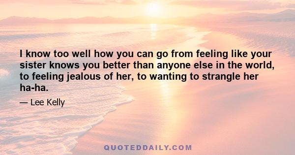 I know too well how you can go from feeling like your sister knows you better than anyone else in the world, to feeling jealous of her, to wanting to strangle her ha-ha.