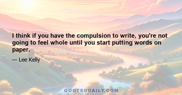 I think if you have the compulsion to write, you're not going to feel whole until you start putting words on paper.