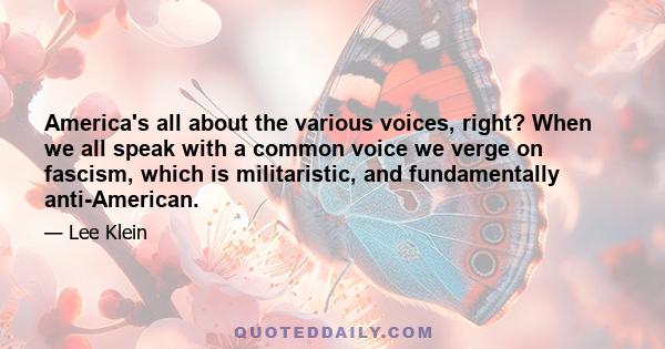 America's all about the various voices, right? When we all speak with a common voice we verge on fascism, which is militaristic, and fundamentally anti-American.