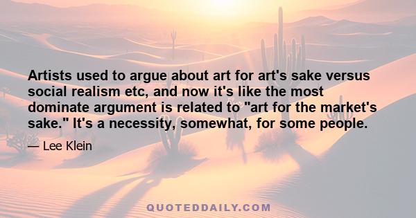 Artists used to argue about art for art's sake versus social realism etc, and now it's like the most dominate argument is related to art for the market's sake. It's a necessity, somewhat, for some people.