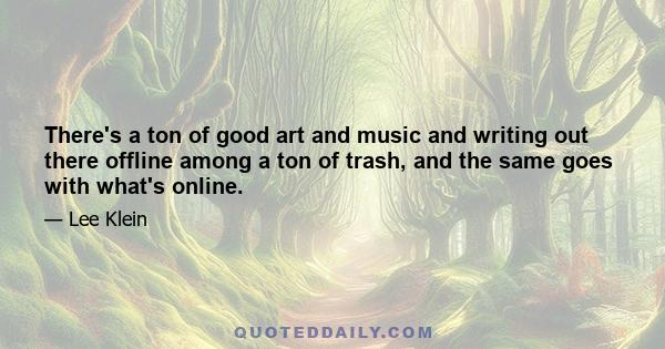 There's a ton of good art and music and writing out there offline among a ton of trash, and the same goes with what's online.