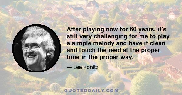 After playing now for 60 years, it's still very challenging for me to play a simple melody and have it clean and touch the reed at the proper time in the proper way.