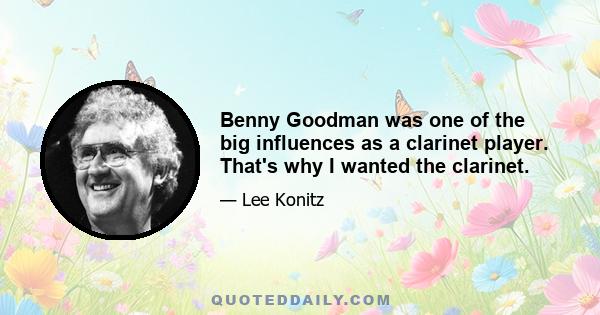 Benny Goodman was one of the big influences as a clarinet player. That's why I wanted the clarinet.