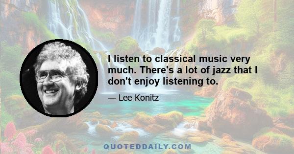 I listen to classical music very much. There's a lot of jazz that I don't enjoy listening to.