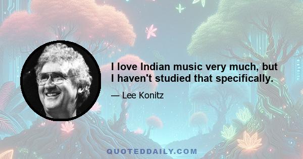 I love Indian music very much, but I haven't studied that specifically.