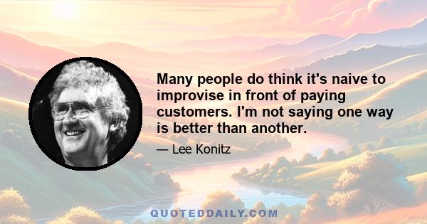 Many people do think it's naive to improvise in front of paying customers. I'm not saying one way is better than another.