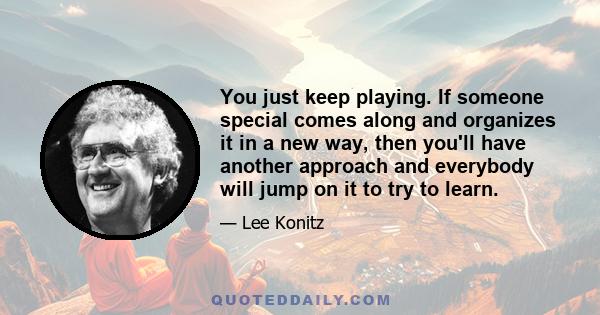 You just keep playing. If someone special comes along and organizes it in a new way, then you'll have another approach and everybody will jump on it to try to learn.