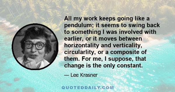 All my work keeps going like a pendulum; it seems to swing back to something I was involved with earlier, or it moves between horizontality and verticality, circularlity, or a composite of them. For me, I suppose, that