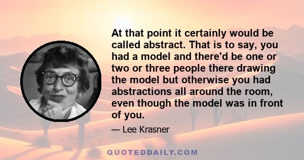 At that point it certainly would be called abstract. That is to say, you had a model and there'd be one or two or three people there drawing the model but otherwise you had abstractions all around the room, even though