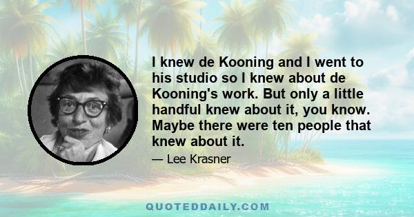 I knew de Kooning and I went to his studio so I knew about de Kooning's work. But only a little handful knew about it, you know. Maybe there were ten people that knew about it.