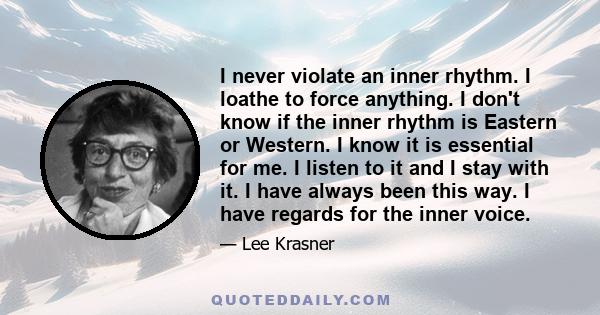 I never violate an inner rhythm. I loathe to force anything. I don't know if the inner rhythm is Eastern or Western. I know it is essential for me. I listen to it and I stay with it. I have always been this way. I have