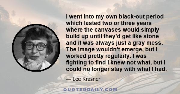 I went into my own black-out period which lasted two or three years where the canvases would simply build up until they'd get like stone and it was always just a gray mess. The image wouldn't emerge, but I worked pretty 