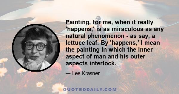 Painting, for me, when it really 'happens,' is as miraculous as any natural phenomenon - as say, a lettuce leaf. By 'happens,' I mean the painting in which the inner aspect of man and his outer aspects interlock.